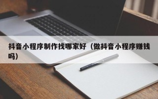 海丰抖音小程序制作找哪家好（做抖音小程序赚钱吗）